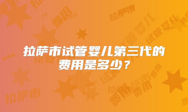 拉萨市试管婴儿第三代的费用是多少？