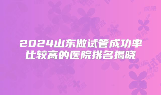 2024山东做试管成功率比较高的医院排名揭晓