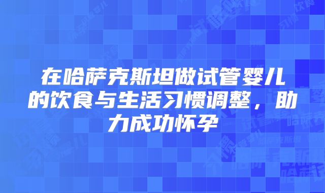 在哈萨克斯坦做试管婴儿的饮食与生活习惯调整，助力成功怀孕