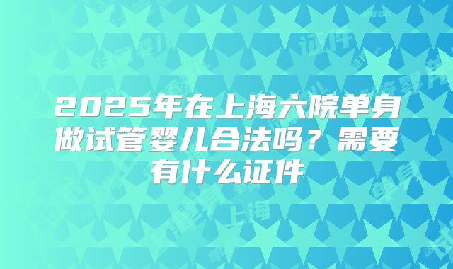 2025年在上海六院单身做试管婴儿合法吗？需要有什么证件