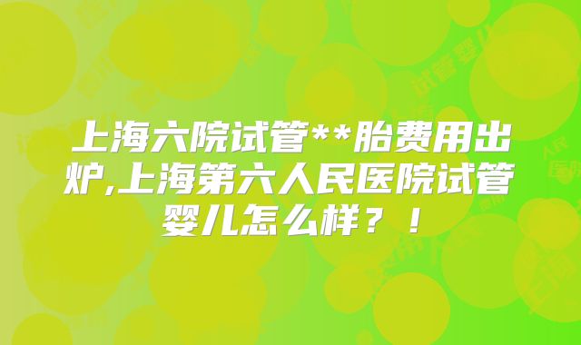 上海六院试管**胎费用出炉,上海第六人民医院试管婴儿怎么样?!