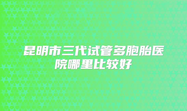 昆明市三代试管多胞胎医院哪里比较好