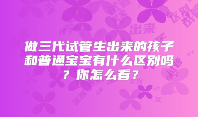 做三代试管生出来的孩子和普通宝宝有什么区别吗？你怎么看？