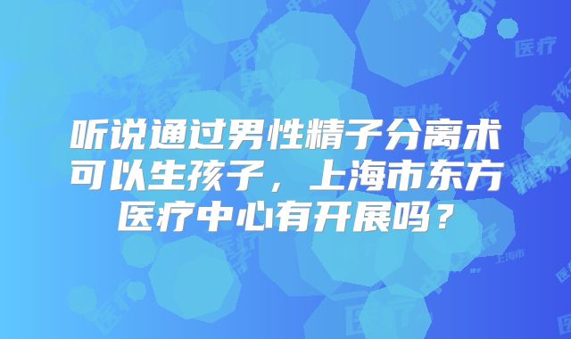 听说通过男性精子分离术可以生孩子，上海市东方医疗中心有开展吗？