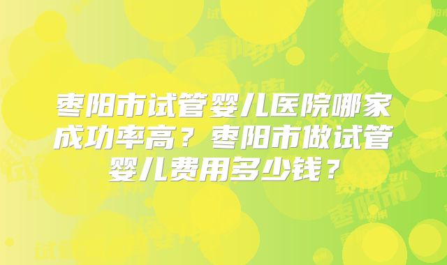 枣阳市试管婴儿医院哪家成功率高?枣阳市做试管婴儿费用多少钱?