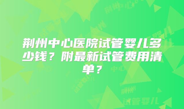 荆州中心医院试管婴儿多少钱？附最新试管费用清单？