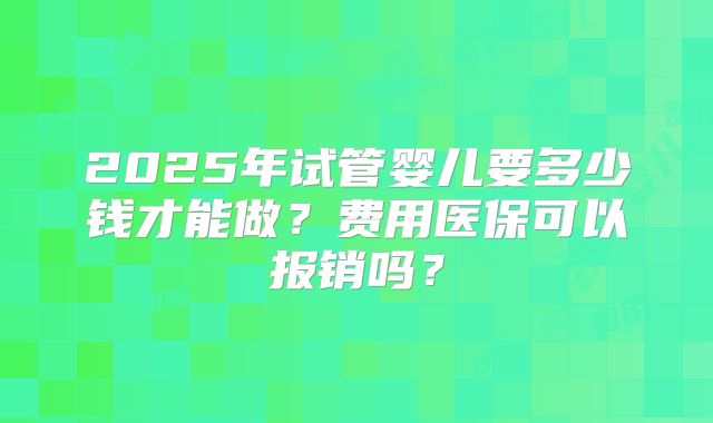 2025年试管婴儿要多少钱才能做？费用医保可以报销吗？