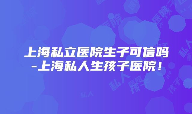 上海私立医院生子可信吗-上海私人生孩子医院！