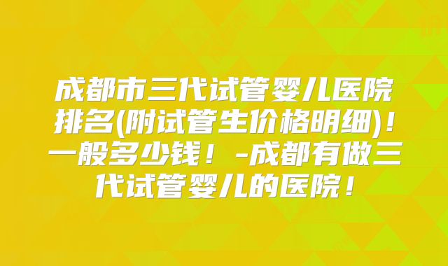 成都市三代试管婴儿医院排名(附试管生价格明细)!一般多少钱!-成都有做三代试管婴儿的医院!