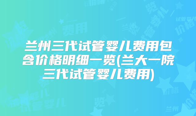 兰州三代试管婴儿费用包含价格明细一览(兰大一院三代试管婴儿费用)