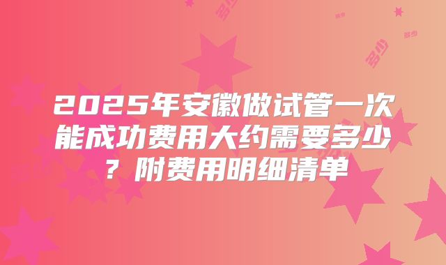 2025年安徽做试管一次能成功费用大约需要多少?附费用明细清单