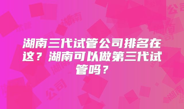 湖南三代试管公司排名在这?湖南可以做第三代试管吗?