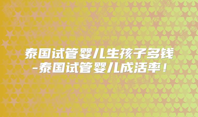 泰国试管婴儿生孩子多钱-泰国试管婴儿成活率！