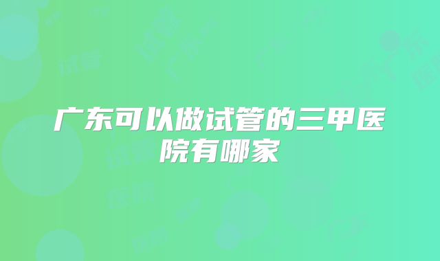 广东可以做试管的三甲医院有哪家