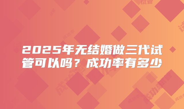 2025年无结婚做三代试管可以吗？成功率有多少