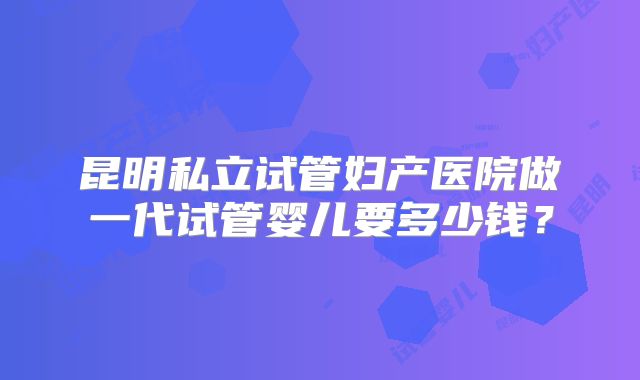 昆明私立试管妇产医院做一代试管婴儿要多少钱?