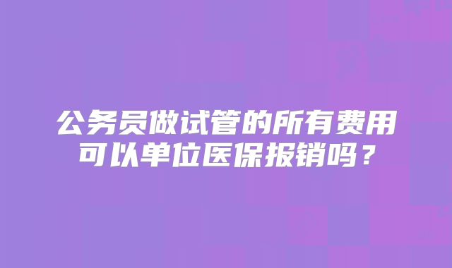 公务员做试管的所有费用可以单位医保报销吗?