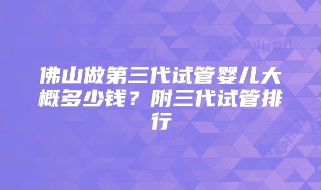 佛山做第三代试管婴儿大概多少钱？附三代试管排行