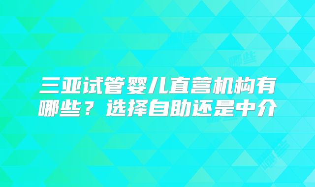 三亚试管婴儿直营机构有哪些?选择自助还是中介