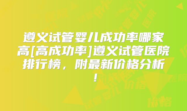 遵义试管婴儿成功率哪家高[高成功率]遵义试管医院排行榜，附最新价格分析！