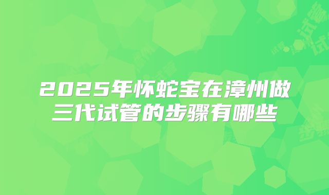 2025年怀蛇宝在漳州做三代试管的步骤有哪些