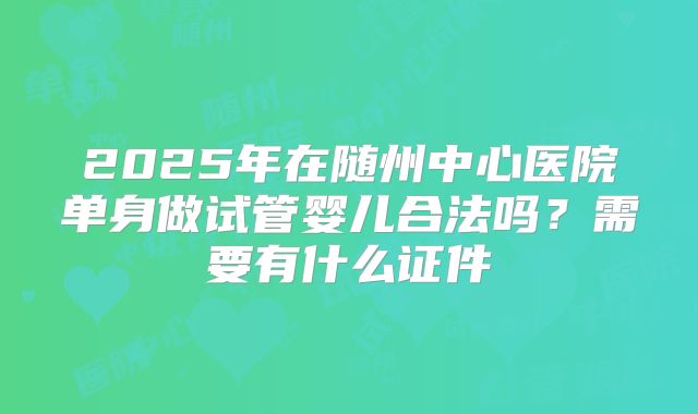 2025年在随州中心医院单身做试管婴儿合法吗?需要有什么证件