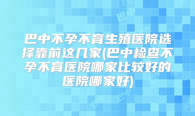 巴中不孕不育生殖医院选择靠前这几家(巴中检查不孕不育医院哪家比较好的医院哪家好)