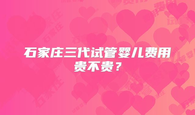 石家庄三代试管婴儿费用贵不贵?