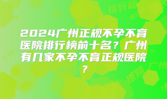 2024广州正规不孕不育医院排行榜前十名？广州有几家不孕不育正规医院？