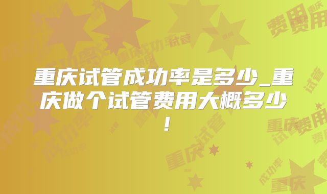 重庆试管成功率是多少_重庆做个试管费用大概多少！