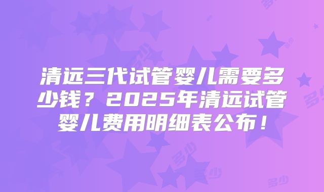 清远三代试管婴儿需要多少钱?2025年清远试管婴儿费用明细表公布!