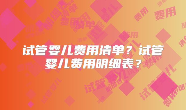 试管婴儿费用清单？试管婴儿费用明细表？