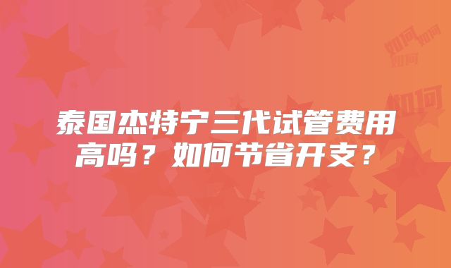 泰国杰特宁三代试管费用高吗?如何节省开支?