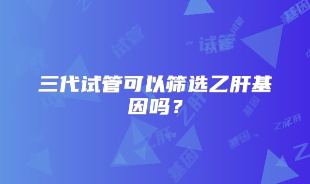 三代试管可以筛选乙肝基因吗?