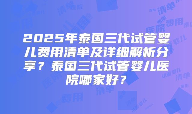 2025年泰国三代试管婴儿费用清单及详细解析分享？泰国三代试管婴儿医院哪家好？