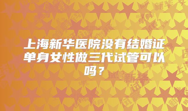 上海新华医院没有结婚证单身女性做三代试管可以吗?