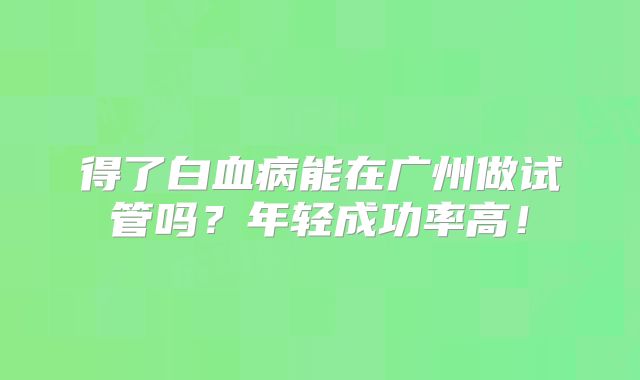 得了白血病能在广州做试管吗？年轻成功率高！