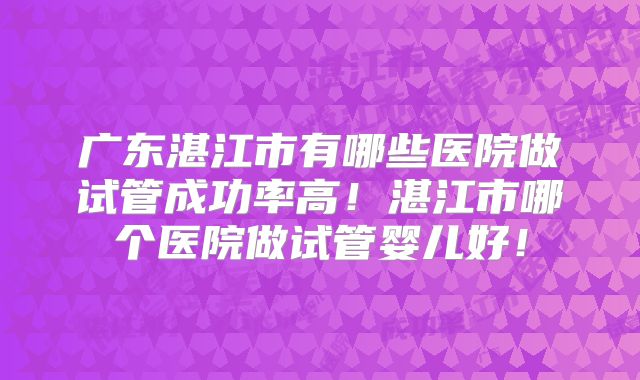 广东湛江市有哪些医院做试管成功率高！湛江市哪个医院做试管婴儿好！