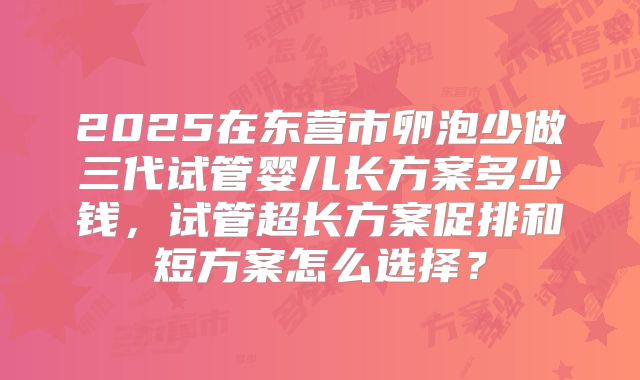 2025在东营市卵泡少做三代试管婴儿长方案多少钱，试管超长方案促排和短方案怎么选择？