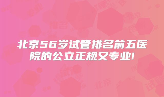北京56岁试管排名前五医院的公立正规又专业!
