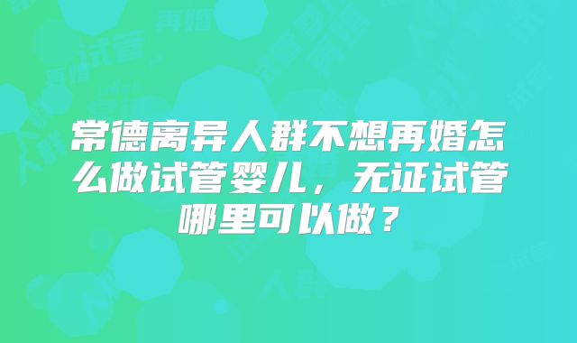 常德离异人群不想再婚怎么做试管婴儿,无证试管哪里可以做?