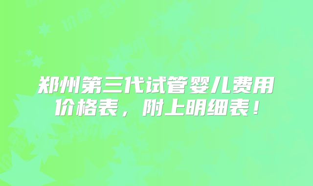 郑州第三代试管婴儿费用价格表,附上明细表!