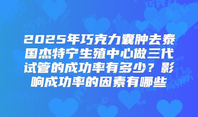 2025年巧克力囊肿去泰国杰特宁生殖中心做三代试管的成功率有多少?影响成功率的因素有哪些