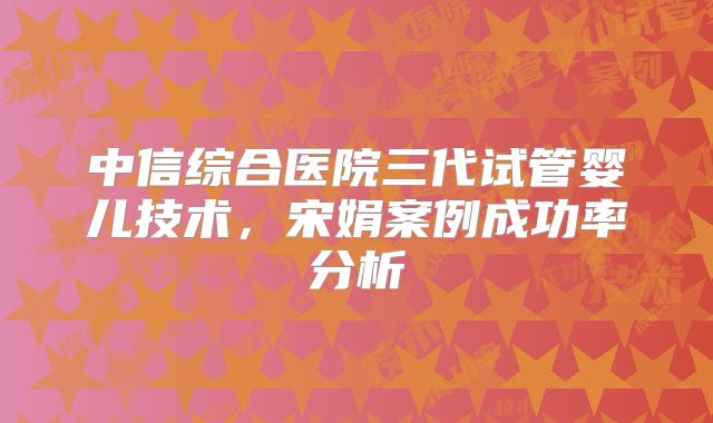 中信综合医院三代试管婴儿技术，宋娟案例成功率分析
