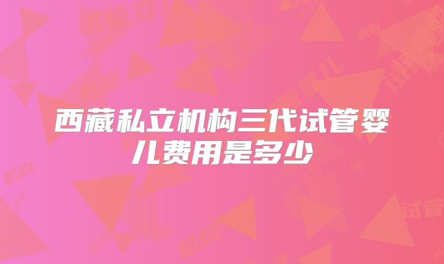 西藏私立机构三代试管婴儿费用是多少