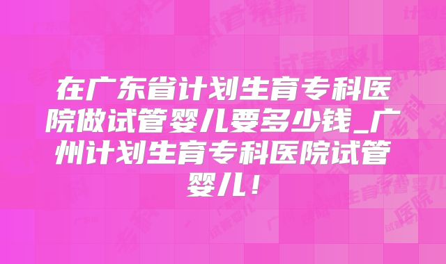 在广东省计划生育专科医院做试管婴儿要多少钱_广州计划生育专科医院试管婴儿！