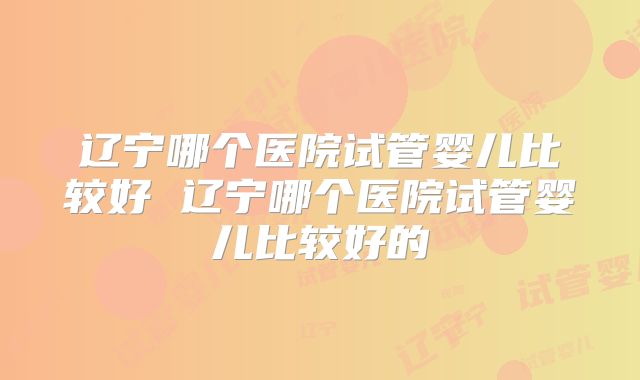 辽宁哪个医院试管婴儿比较好 辽宁哪个医院试管婴儿比较好的