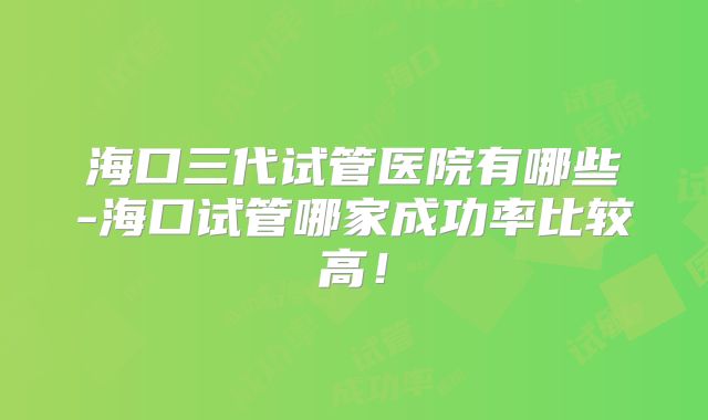 海口三代试管医院有哪些-海口试管哪家成功率比较高！
