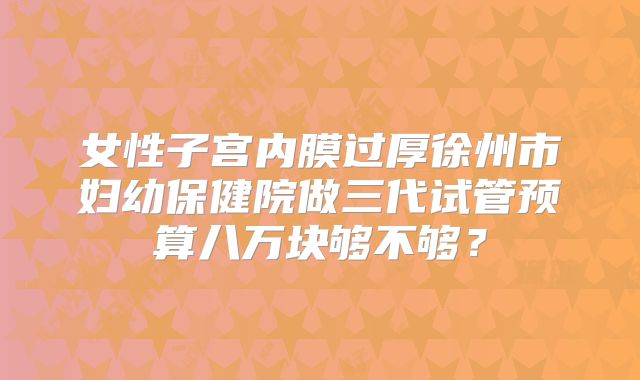 女性子宫内膜过厚徐州市妇幼保健院做三代试管预算八万块够不够？