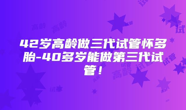 42岁高龄做三代试管怀多胎-40多岁能做第三代试管!